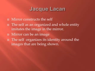 





Mirror constructs the self
The self as an organized and whole entity
imitates the image in the mirror.
Mirror can be an image
The self organizes its identity around the
images that are being shown.

 