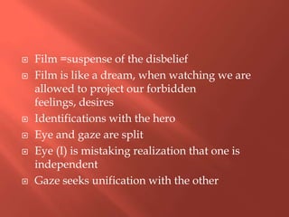 








Film =suspense of the disbelief
Film is like a dream, when watching we are
allowed to project our forbidden
feelings, desires
Identifications with the hero
Eye and gaze are split
Eye (I) is mistaking realization that one is
independent
Gaze seeks unification with the other

 