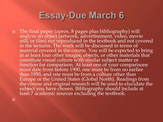 



The final paper (aprox. 8 pages plus bibliography) will
analyze an object (artwork, advertisement, video, movie
still, or film) not reproduced in the textbook and not covered
in the lectures. The work will be discussed in terms of
material covered in the course. You will be expected to bring
in at least four other images, objects, or other materials that
constitute visual culture with similar subject matter or
function for comparison. At least one of your comparisons
must date from before 1900, one must be from no earlier
than 1950, and one must be from a culture other than
Europe or the United States (Global North). Readings from
the course and original research will be used to elucidate the
subject you have chosen. Bibliography should include at
least 7 academic sources excluding the textbook.

 