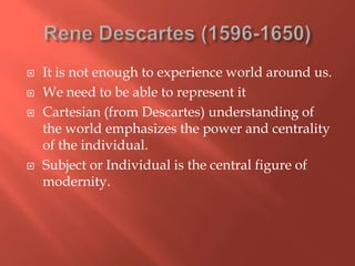 





It is not enough to experience world around us.
We need to be able to represent it
Cartesian (from Descartes) understanding of
the world emphasizes the power and centrality
of the individual.
Subject or Individual is the central figure of
modernity.

 