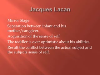 Mirror Stage
Separation between infant and his
mother/caregiver.
Acquisition of the sense of self
The toddler is over optimistic about his abilities
Result the conflict between the actual subject and
the subjects sense of self.

 