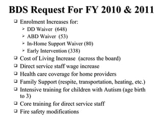 BDS Request For FY 2010 & 2011 Enrolment Increases for: DD Waiver  (648) ABD Waiver  (53) In-Home Support Waiver (80) Early Intervention (338) Cost of Living Increase  (across the board)  Direct service staff wage increase Health care coverage for home providers Family Support (respite, transportation, heating, etc.) Intensive training for children with Autism (age birth to 3) Core training for direct service staff Fire safety modifications 