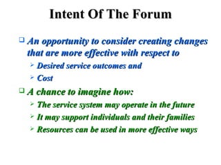 Intent Of The Forum An opportunity to consider creating changes that are more effective with respect to Desired service outcomes and  Cost   A chance to imagine how: The service system may operate in the future It may support individuals and their families  Resources can be used in more effective ways 