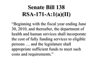 Senate Bill 138 RSA-171-A:1(a)(II) “Beginning with the fiscal year ending June 30, 2010, and thereafter, the department of health and human services shall incorporate the cost of fully funding services to eligible persons … and the legislature shall appropriate sufficient funds to meet such costs and requirements.” 