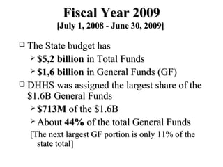 Fiscal Year 2009 [July 1, 2008 - June 30, 2009]  The State budget has $5,2 billion  in Total Funds $1,6 billion  in General Funds (GF) DHHS was assigned the largest share of the $1.6B General Funds $713M  of the $1.6B About  44%  of the total General Funds [The next largest GF portion is only 11% of the state total]  