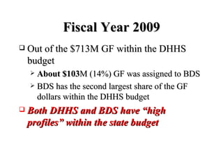 Fiscal Year 2009 Out of the $713M GF within the DHHS budget About $103 M (14%) GF was assigned to BDS BDS has the second largest share of the GF dollars within the DHHS budget Both DHHS and BDS have “high profiles” within the state budget 