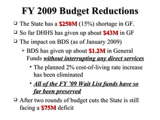 FY 2009 Budget Reductions The State has a  $250M  (15%) shortage in GF. So far DHHS has given up about  $43M  in GF The impact on BDS (as of January 2009)  BDS has given up about  $1.2M  in General Funds  without interrupting any direct services The planned 2% cost-of-living rate increase has been eliminated All of the FY ’09 Wait List funds have so far been preserved After two rounds of budget cuts the State is still facing a  $75M  deficit 