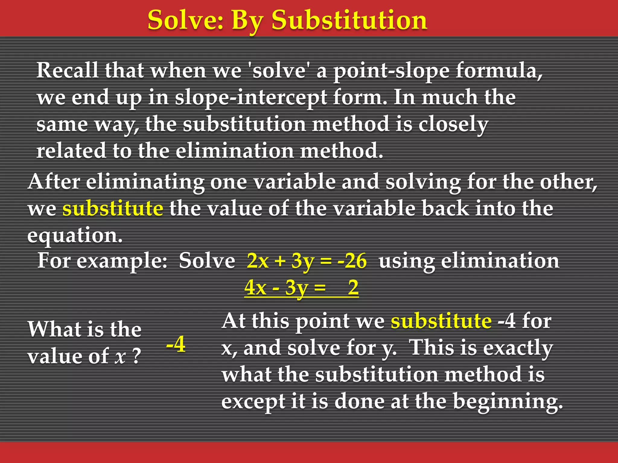 Solve: By Substitution
Recall that when we 'solve' a point-slope formula,
we end up in slope-intercept form. In much the
same way, the substitution method is closely
related to the elimination method.
After eliminating one variable and solving for the other,
we substitute the value of the variable back into the
equation.
For example: Solve 2x + 3y = -26 using elimination
4x - 3y = 2
What is the
value of x ?

-4

At this point we substitute -4 for
x, and solve for y. This is exactly
what the substitution method is
except it is done at the beginning.

 