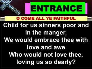 ENTRANCE
O COME ALL YE FAITHFUL
Child for us sinners poor and
in the manger,
We would embrace thee with
love and awe
Who would not love thee,
loving us so dearly?
 