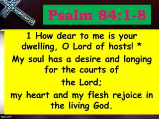 Psalm 84:1-8
1 How dear to me is your
dwelling, O Lord of hosts! *
My soul has a desire and longing
for the courts of
the Lord;
my heart and my flesh rejoice in
the living God.
 