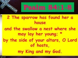 Psalm 84:1-8
2 The sparrow has found her a
house
and the swallow a nest where she
may lay her young; *
by the side of your altars, O Lord
of hosts,
my King and my God.
 