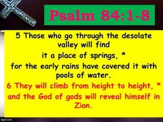 Psalm 84:1-8
5 Those who go through the desolate
valley will find
it a place of springs, *
for the early rains have covered it with
pools of water.
6 They will climb from height to height, *
and the God of gods will reveal himself in
Zion.
 