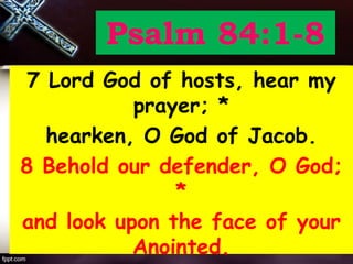 Psalm 84:1-8
7 Lord God of hosts, hear my
prayer; *
hearken, O God of Jacob.
8 Behold our defender, O God;
*
and look upon the face of your
Anointed.
 