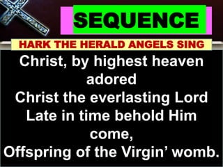 SEQUENCE
HARK THE HERALD ANGELS SING
Christ, by highest heaven
adored
Christ the everlasting Lord
Late in time behold Him
come,
Offspring of the Virgin’ womb.
 