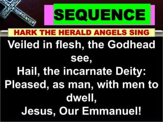 SEQUENCE
HARK THE HERALD ANGELS SING
Veiled in flesh, the Godhead
see,
Hail, the incarnate Deity:
Pleased, as man, with men to
dwell,
Jesus, Our Emmanuel!
 