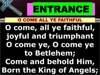 ENTRANCE
O COME ALL YE FAITHFUL
O come, all ye faithful,
joyful and triumphant
O come ye, O come ye
to Betlehem;
Come and behold Him,
Born the King of Angels;
 
