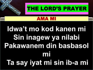 THE LORD’S PRAYER
Idwa’t mo kod kanen mi
Sin inagew ya nilabi
Pakawanem din basbasol
mi
Ta say iyat mi sin ib-a mi
AMA MI
 