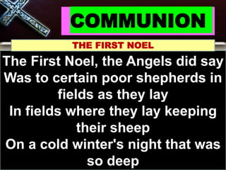 COMMUNION
THE FIRST NOEL
The First Noel, the Angels did say
Was to certain poor shepherds in
fields as they lay
In fields where they lay keeping
their sheep
On a cold winter's night that was
so deep
 