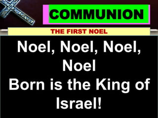 COMMUNION
THE FIRST NOEL
Noel, Noel, Noel, Noel
Born is the King of
Israel!
Noel, Noel, Noel,
Noel
Born is the King of
Israel!
 