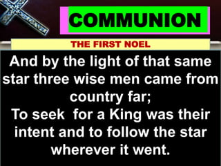 COMMUNION
THE FIRST NOEL
Noel, Noel, Noel, Noel
Born is the King of
Israel!
And by the light of that same
star three wise men came from
country far;
To seek for a King was their
intent and to follow the star
wherever it went.
 
