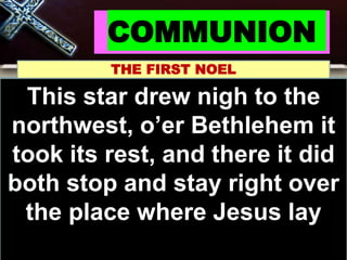 COMMUNION
THE FIRST NOEL
Noel, Noel, Noel, Noel
Born is the King of
Israel!
This star drew nigh to the
northwest, o’er Bethlehem it
took its rest, and there it did
both stop and stay right over
the place where Jesus lay
 