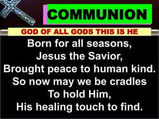 COMMUNION
GOD OF ALL GODS THIS IS HE
Born for all seasons,
Jesus the Savior,
Brought peace to human kind.
So now may we be cradles
To hold Him,
His healing touch to find.
 