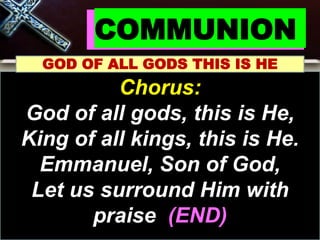 COMMUNION
GOD OF ALL GODS THIS IS HE
Chorus:
God of all gods, this is He,
King of all kings, this is He.
Emmanuel, Son of God,
Let us surround Him with
praise (END)
 