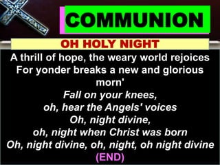 COMMUNION
OH HOLY NIGHT
A thrill of hope, the weary world rejoices
For yonder breaks a new and glorious
morn'
Fall on your knees,
oh, hear the Angels' voices
Oh, night divine,
oh, night when Christ was born
Oh, night divine, oh, night, oh night divine
(END)
 