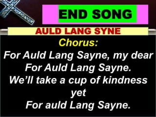 END SONG
AULD LANG SYNE
Chorus:
For Auld Lang Sayne, my dear
For Auld Lang Sayne.
We’ll take a cup of kindness
yet
For auld Lang Sayne.
 