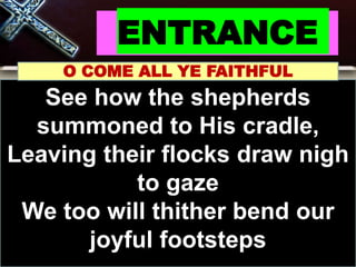 ENTRANCE
O COME ALL YE FAITHFUL
See how the shepherds
summoned to His cradle,
Leaving their flocks draw nigh
to gaze
We too will thither bend our
joyful footsteps
 