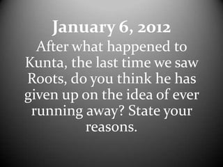 January 6, 2012
  After what happened to
Kunta, the last time we saw
Roots, do you think he has
given up on the idea of ever
 running away? State your
         reasons.
 