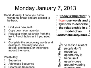 Monday January 7, 2013
Good Morning! I hope you had a              Today’s Objective:
  wonderful break and are excited to
  be back.                                 I can use words and
                                           symbols to describe
1. Find your new seat.                     the relationship in a
2. Copy down your agenda.                       model of an
3. Pick up a warm-up sheet from the        arithmetic sequence.
   front. Punch holes in it if you need
   to.
4. Complete the vocabulary words and




                                          Quote of the Day…
   examples. You may use your                             “The reason a lot of
   device, a textbook, or the sheets                        people don’t
   around the room.                                         recognize
                                                            opportunity is
Vocabulary                                                  because it
1. Sequence                                                 usually goes
2. Arithmetic Sequence                                      around wearing
3. Geometric Sequence
 