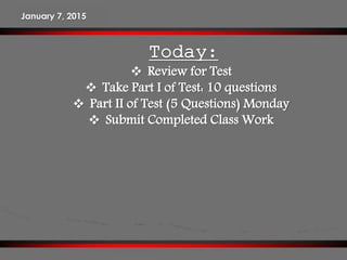 Today:
 Review for Test
 Take Part I of Test: 10 questions
 Part II of Test (5 Questions) Monday
 Submit Completed Class Work
January 7, 2015
 