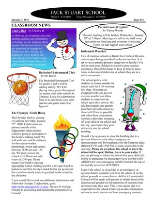 JACK STUART SCHOOL
                                     Phone #: 672-0880     Voice Message #: 672-0898
January 7, 2010                                                                                               Issue #13

CLASSROOM NEWS                                                               Parent Council Update
Class 2Han by Darcey H.                                                           by Tracey Woods
In Math we are counting coins and                               The next meeting will be held on Wednesday,. January
starting addition and subtraction.                               20th @ 7:00 pm. Meetings are held in the staff room,
In Science we are learning about                                  kept under an hour long and everyone is welcome.
liquids. We learned if materials                                         Come out and support your school.
are absorbent or waterproof.
Thank you, Mrs. Nichol, for                                   Inclement Weather
helping us every week in our                                  City of Camrose schools in Battle River School Division
class. Happy New Year! Happy                                  remain open during periods of inclement weather. It is
Ukrainian Christmas! Soon we                                  up to you as parents/primary caregivers to decide if it is
will be able to make snowmen!                                 safe to send your children to school in poor weather
                                                              conditions. One of the things to keep in mind at these
                        Basketball Intramural Club            times is that once children are at school, they are in a
                          by Mr. Horyn                        safe environment.
                        The Basketball Intramural Club        The school policy is for
                        for grades 5 and 6 will be            students to remain outside the
                        starting shortly. We’ll be            school until the 8:30 morning
                        playing many games throughout         bell rings. We make an
                        the season with other schools in      exception to this on days of
                        Camrose. Look for a permission        extreme weather and allow
                        form to be sent home soon with        students to come into the
                        practice and game times! Go           school upon their arrival. We
                        Jaguars!                              ask that students and parents
                                                              plan their arrival to school as
The Olympic Torch Relay                                       close to 8:30 am as possible
                                                              and when there is inclement
The Olympic torch is coming                                   weather, rather than dropping
to Camrose on Friday, January                                 off your child at the school and
15th, 2010. Celebrations are                                  leaving, you ensure they gain
planned outside at the                                        safe entry into the school
Edgeworth Centre and our                                      building.
school is going to participate in
this history making event. We                                 Should it be necessary to close the building due to a
will walk over and be outdoors                                systems failure or some other emergency an
for the event (weather                                        announcement will be broadcast, over the Camrose radio
permitting), which takes place                                station CFCW and CAM-FM, as early as possible in the
between 11:00 am and 1:30                                     morning. Please do not phone the school to ask if the
pm. We plan to leave the                                      school will be open! Rather, listen to your radio. If
school at 10:30 am and will                                   you are phoning to inform the school that your child will
return by 2:00 pm. Please                                     not be in attendance we encourage you to use the SAFE
ensure your child is wearing                                  ARRIVALS voice messaging number found at the top of
appropriate winter clothing and that a two-part lunch is      the weekly newsletter (672-0898).
packed as we’ll be having a snack before we go and eat        Even if the school is closed due to an emergency or
the rest of our lunch when we get back to the school in       systems failure, someone will be at the school or on the
the afternoon.                                                school grounds to ensure that no child is left unattended.
If you would like to seek out additional information and      Contact will be made with parents to inform them of the
follow the Olympic Torch online, go to                        situation and provide for the transition of students from
http://www.vancouver2010.com/. We are all looking             the school into their care. This is one reason that it is
forward to an exciting and memorable experience! Go           important for the school to have up-to-date information
Canada!                                                       on how to reach parents and have emergency contacts.
 