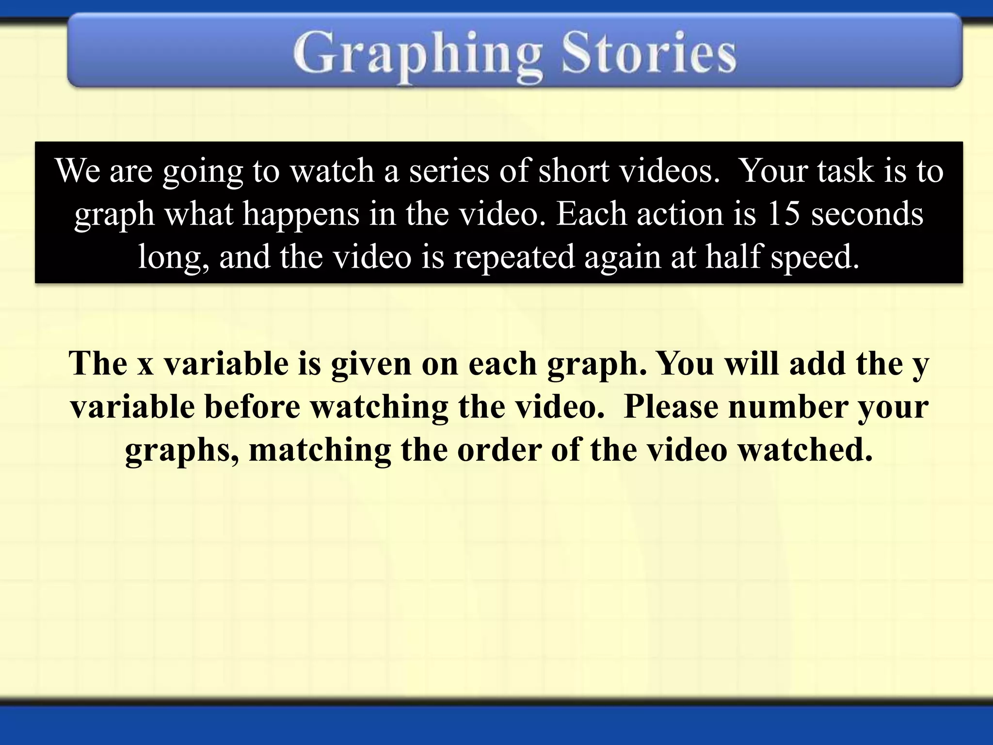 We are going to watch a series of short videos. Your task is to
graph what happens in the video. Each action is 15 seconds
long, and the video is repeated again at half speed.
The x variable is given on each graph. You will add the y
variable before watching the video. Please number your
graphs, matching the order of the video watched.

 