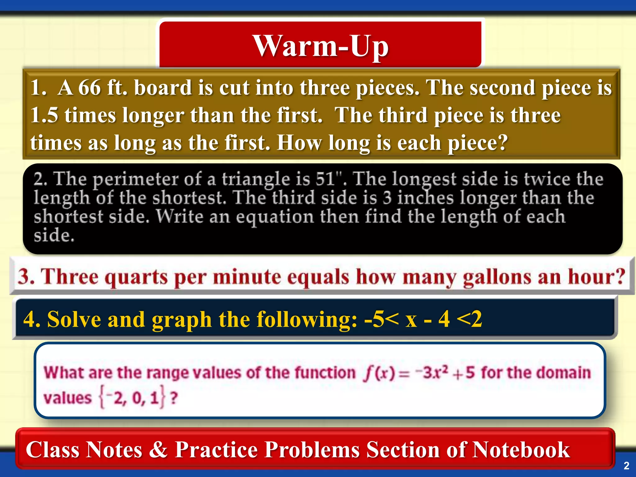 Warm-Up
1. A 66 ft. board is cut into three pieces. The second piece is
1.5 times longer than the first. The third piece is three
times as long as the first. How long is each piece?

4. Solve and graph the following: -5< x - 4 <2

Class Notes & Practice Problems Section of Notebook

2

 
