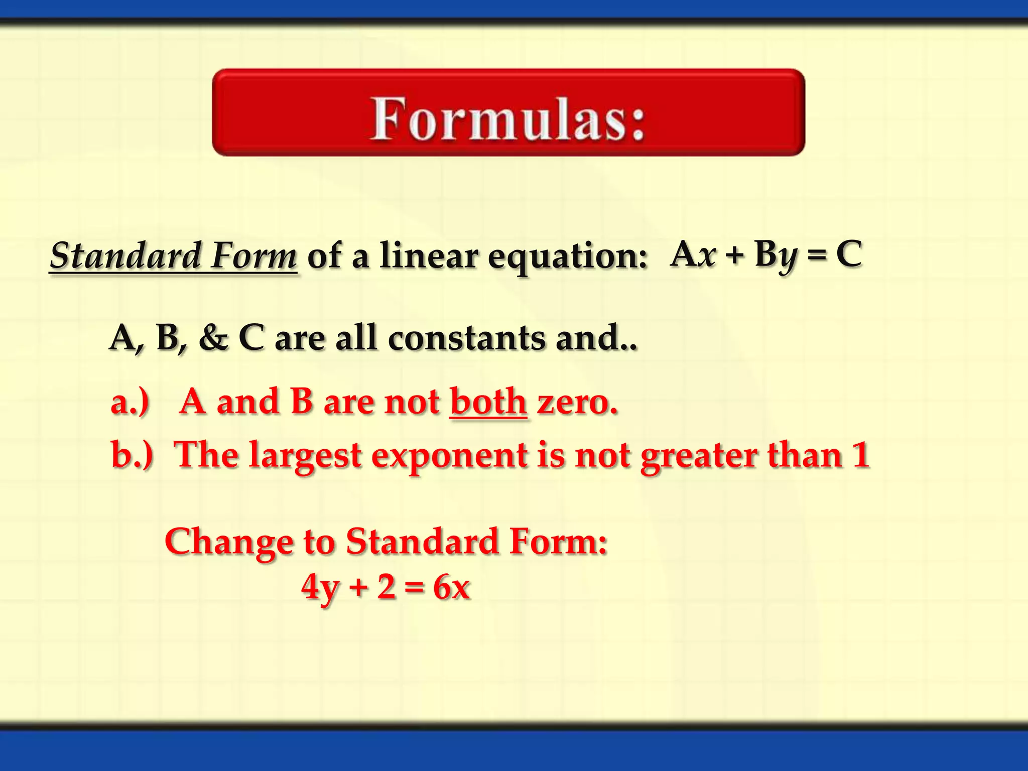 Standard Form of a linear equation: Ax + By = C
A, B, & C are all constants and..
a.) A and B are not both zero.
b.) The largest exponent is not greater than 1
Change to Standard Form:
4y + 2 = 6x

 