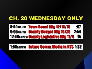 CH. 20 WEDNESDAY ONLYCH. 20 WEDNESDAY ONLY
8:008:00AM/PMAM/PM Town Board Mtg 12/16/15Town Board Mtg 12/16/15 :57:57
9:059:05AM/PMAM/PM County Budget Mtg 10/28County Budget Mtg 10/28 2:542:54
12:0012:00AM/PMAM/PM County Legislative Mtg 11/4County Legislative Mtg 11/4 :15:15
1:001:00AM/PMAM/PM Future Comm. Media in NYSFuture Comm. Media in NYS 1:321:32
 