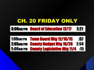 CH. 20 FRIDAY ONLYCH. 20 FRIDAY ONLY
8:008:00AM/PMAM/PM Board of Education 12/17Board of Education 12/17 2:212:21
1:001:00AM/PMAM/PM Town Board Mtg 12/16/15Town Board Mtg 12/16/15 :57:57
2:052:05AM/PMAM/PM County Budget Mtg 10/28County Budget Mtg 10/28 2:542:54
5:005:00AM/PMAM/PM County Legislative Mtg 11/4County Legislative Mtg 11/4 :15:15
 