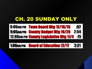 CH. 20 SUNDAY ONLYCH. 20 SUNDAY ONLY
1:001:00AM/PMAM/PM Board of Education 12/17Board of Education 12/17 2:212:21
8:008:00AM/PMAM/PM Town Board Mtg 12/16/15Town Board Mtg 12/16/15 :57:57
9:409:40AM/PMAM/PM County Legislative Mtg 10/6County Legislative Mtg 10/6 :30:30
8:008:00AM/PMAM/PM Town Board Mtg 12/16/15Town Board Mtg 12/16/15 :57:57
9:059:05AM/PMAM/PM County Budget Mtg 10/28County Budget Mtg 10/28 2:542:54
12:0012:00AM/PMAM/PM County Legislative Mtg 11/4County Legislative Mtg 11/4 :15:15
 