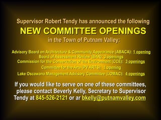Supervisor Robert Tendy has announced the followingSupervisor Robert Tendy has announced the following
NEW COMMITTEE OPENINGSNEW COMMITTEE OPENINGS
in the Town of Putnam Valley:in the Town of Putnam Valley:
Advisory Board on Architecture & Community Appearance (ABACA):Advisory Board on Architecture & Community Appearance (ABACA): 1 opening1 opening
Board of Assessment Review (BAR):Board of Assessment Review (BAR): 3 openings3 openings
Commission for the Conservation of the Environment (CCE): Commission for the Conservation of the Environment (CCE): 3 openings3 openings
Committee for the Arts (PV ARTS):Committee for the Arts (PV ARTS): 1 opening1 opening
Lake Oscawana Management Advisory Committee (LOMAC): Lake Oscawana Management Advisory Committee (LOMAC): 4 openings4 openings
If you would like to serve on one of these committees,If you would like to serve on one of these committees,
please contact Beverly Kelly, Secretary to Supervisorplease contact Beverly Kelly, Secretary to Supervisor
Tendy atTendy at 845-526-2121845-526-2121 or aror ar bkelly@putnamvalley.combkelly@putnamvalley.com  
 