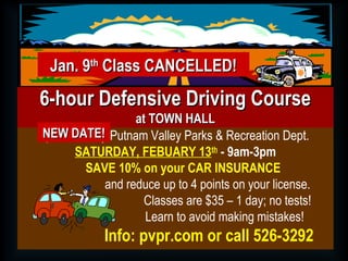 Sponsored by Putnam Valley Parks & Recreation Dept.
SATURDAY, FEBUARY 13th
- 9am-3pm
SAVE 10% on your CAR INSURANCE
and reduce up to 4 points on your license.
Classes are $35 – 1 day; no tests!
Learn to avoid making mistakes!
Info: pvpr.com or call 526-3292
6-hour Defensive Driving Course6-hour Defensive Driving Course
at TOWN HALLat TOWN HALL
Jan. 9Jan. 9thth
Class CANCELLED!Class CANCELLED!
NEW DATE!NEW DATE!
 