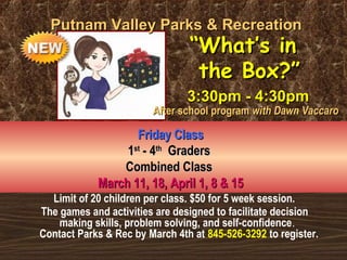 Limit of 20 children per class. $50 for 5 week session.
The games and activities are designed to facilitate decision
making skills, problem solving, and self-confidence.
Contact Parks & Rec by March 4th at 845-526-3292 to register.
Putnam Valley Parks & RecreationPutnam Valley Parks & Recreation
Friday ClassFriday Class
11stst
- 4- 4thth
GradersGraders
Combined ClassCombined Class
March 11, 18, April 1, 8 & 15March 11, 18, April 1, 8 & 15
““What’s inWhat’s in
the Box?”the Box?”
3:30pm - 4:30pm3:30pm - 4:30pm
After school programAfter school program with Dawn Vaccarowith Dawn Vaccaro
 