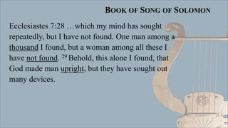 BOOK OF SONG OF SOLOMON
Ecclesiastes 7:28 …which my mind has sought
repeatedly, but I have not found. One man among a
thousand I found, but a woman among all these I
have not found. 29 Behold, this alone I found, that
God made man upright, but they have sought out
many devices.
 