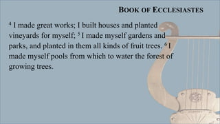 BOOK OF ECCLESIASTES
4 I made great works; I built houses and planted
vineyards for myself; 5 I made myself gardens and
parks, and planted in them all kinds of fruit trees. 6 I
made myself pools from which to water the forest of
growing trees.
 