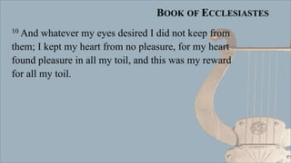 BOOK OF ECCLESIASTES
10 And whatever my eyes desired I did not keep from
them; I kept my heart from no pleasure, for my heart
found pleasure in all my toil, and this was my reward
for all my toil.
 