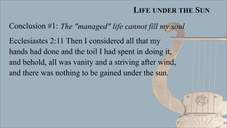 LIFE UNDER THE SUN
Conclusion #1:
Ecclesiastes 2:11 Then I considered all that my
hands had done and the toil I had spent in doing it,
and behold, all was vanity and a striving after wind,
and there was nothing to be gained under the sun.
The "managed" life cannot fill my soul
 