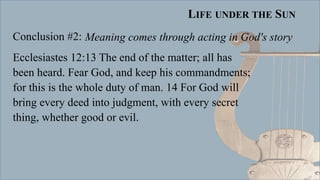 LIFE UNDER THE SUN
Conclusion #2:
Ecclesiastes 12:13 The end of the matter; all has
been heard. Fear God, and keep his commandments;
for this is the whole duty of man. 14 For God will
bring every deed into judgment, with every secret
thing, whether good or evil.
Meaning comes through acting in God's story
 