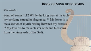 BOOK OF SONG OF SOLOMON
The bride:
Song of Songs 1:12 While the king was at his table,
my perfume spread its fragrance. 13 My lover is to
me a sachet of myrrh resting between my breasts.
14 My lover is to me a cluster of henna blossoms
from the vineyards of En Gedi.
 