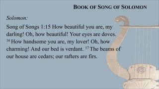 BOOK OF SONG OF SOLOMON
Solomon:
Song of Songs 1:15 How beautiful you are, my
darling! Oh, how beautiful! Your eyes are doves.
16 How handsome you are, my lover! Oh, how
charming! And our bed is verdant. 17 The beams of
our house are cedars; our rafters are firs.
 